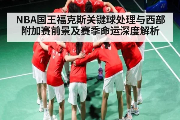NBA国王福克斯关键球处理与西部附加赛前景及赛季命运深度解析 | www.c7c7.app