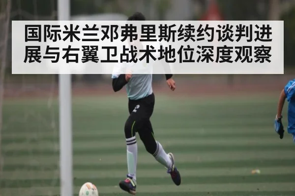 国际米兰邓弗里斯续约谈判进展与右翼卫战术地位深度观察 | www.c7c7.app